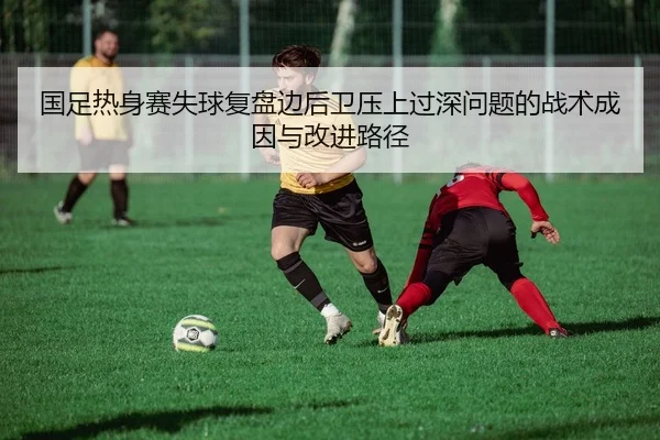 国足热身赛失球复盘边后卫压上过深问题的战术成因与改进路径