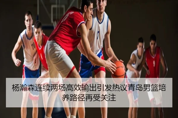 杨瀚森连续两场高效输出引发热议青岛男篮培养路径再受关注