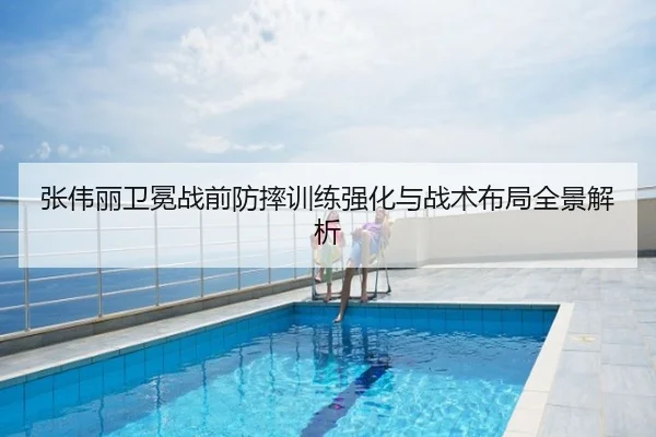 张伟丽卫冕战前防摔训练强化与战术布局全景解析